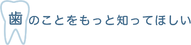 歯のことをもっと知ってほしい